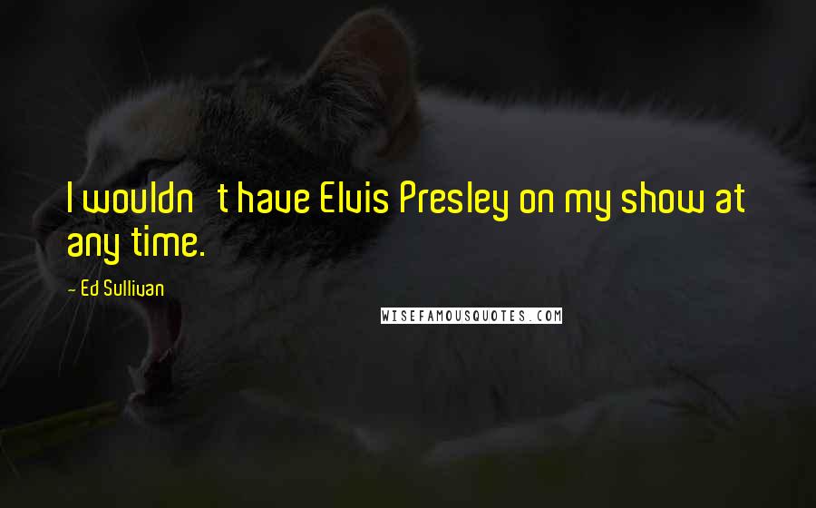 Ed Sullivan Quotes: I wouldn't have Elvis Presley on my show at any time.