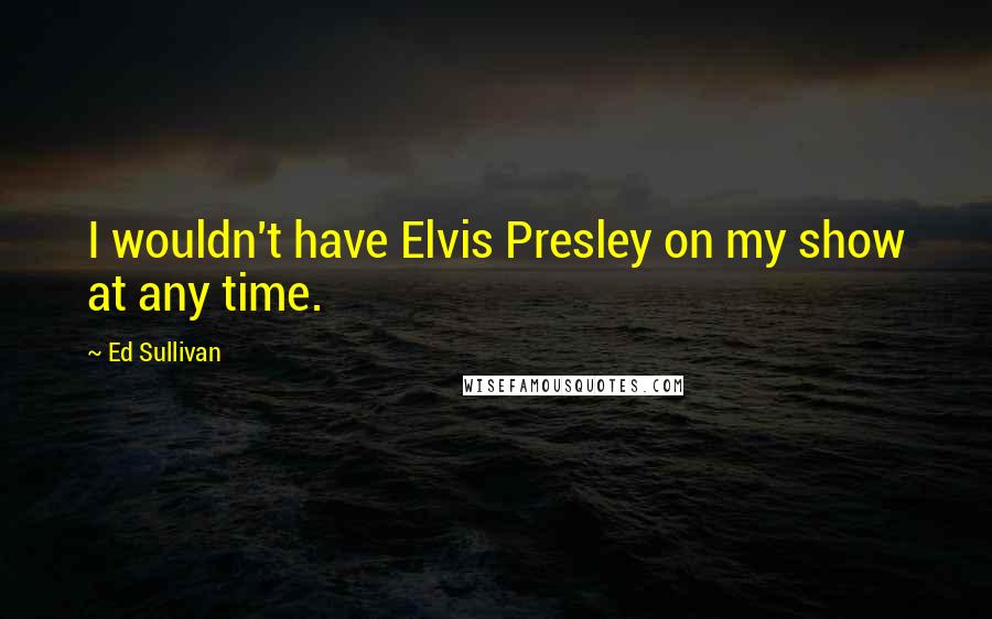 Ed Sullivan Quotes: I wouldn't have Elvis Presley on my show at any time.