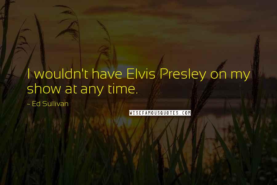 Ed Sullivan Quotes: I wouldn't have Elvis Presley on my show at any time.