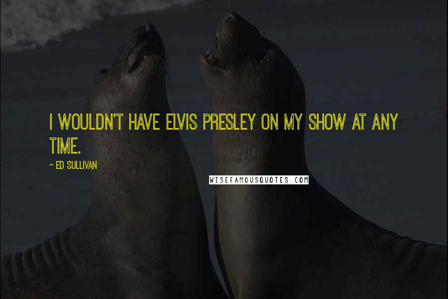 Ed Sullivan Quotes: I wouldn't have Elvis Presley on my show at any time.