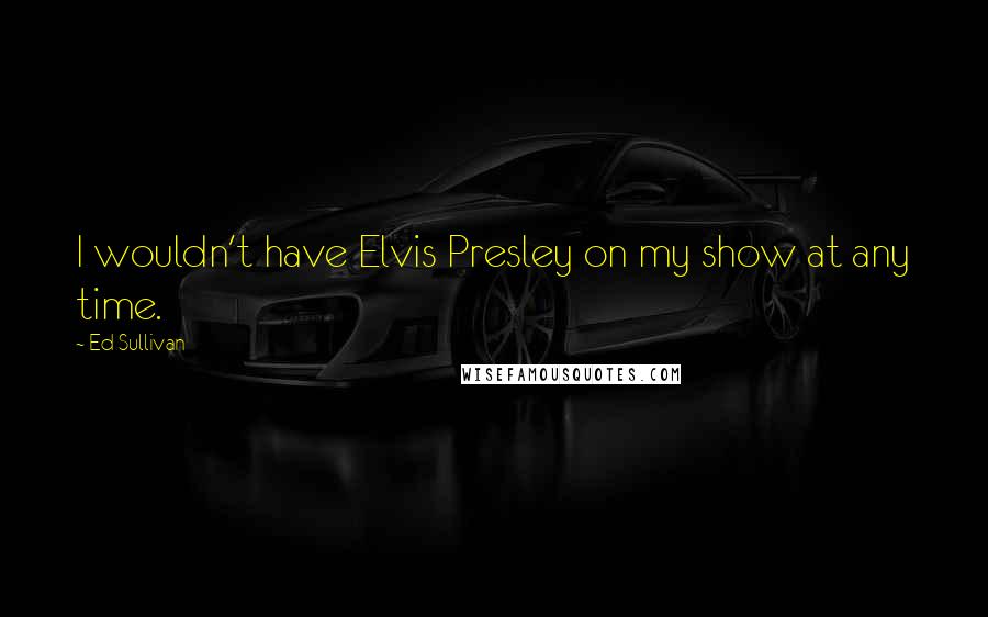 Ed Sullivan Quotes: I wouldn't have Elvis Presley on my show at any time.