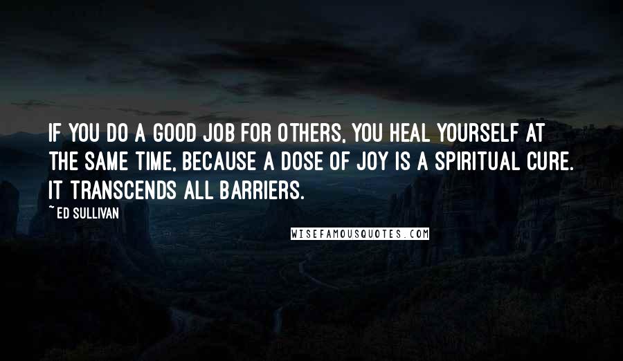 Ed Sullivan Quotes: If you do a good job for others, you heal yourself at the same time, because a dose of joy is a spiritual cure. It transcends all barriers.