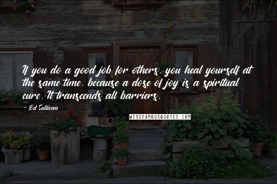 Ed Sullivan Quotes: If you do a good job for others, you heal yourself at the same time, because a dose of joy is a spiritual cure. It transcends all barriers.
