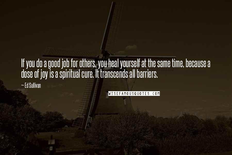 Ed Sullivan Quotes: If you do a good job for others, you heal yourself at the same time, because a dose of joy is a spiritual cure. It transcends all barriers.