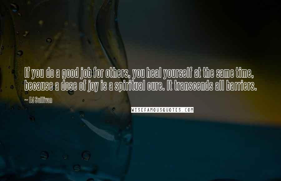 Ed Sullivan Quotes: If you do a good job for others, you heal yourself at the same time, because a dose of joy is a spiritual cure. It transcends all barriers.