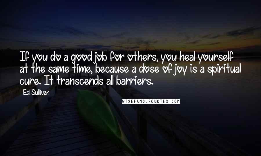Ed Sullivan Quotes: If you do a good job for others, you heal yourself at the same time, because a dose of joy is a spiritual cure. It transcends all barriers.