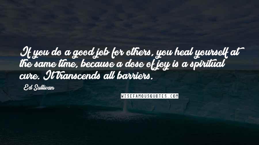 Ed Sullivan Quotes: If you do a good job for others, you heal yourself at the same time, because a dose of joy is a spiritual cure. It transcends all barriers.