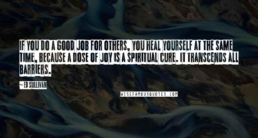 Ed Sullivan Quotes: If you do a good job for others, you heal yourself at the same time, because a dose of joy is a spiritual cure. It transcends all barriers.