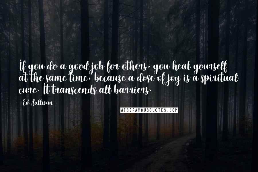Ed Sullivan Quotes: If you do a good job for others, you heal yourself at the same time, because a dose of joy is a spiritual cure. It transcends all barriers.