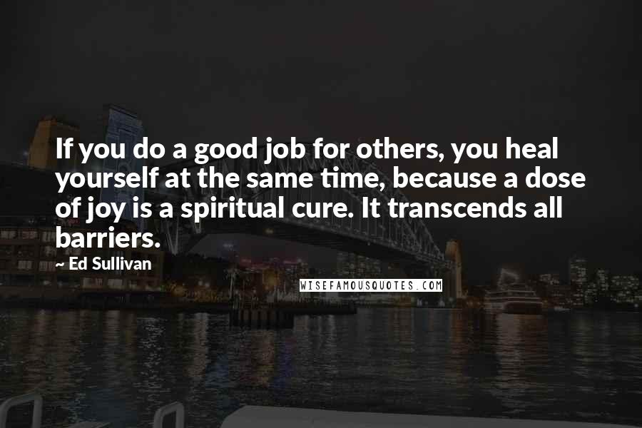 Ed Sullivan Quotes: If you do a good job for others, you heal yourself at the same time, because a dose of joy is a spiritual cure. It transcends all barriers.