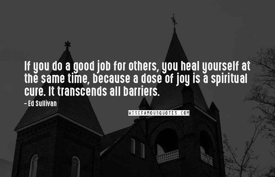 Ed Sullivan Quotes: If you do a good job for others, you heal yourself at the same time, because a dose of joy is a spiritual cure. It transcends all barriers.