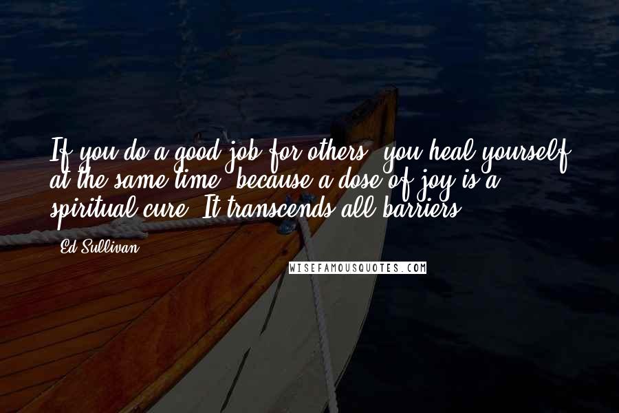 Ed Sullivan Quotes: If you do a good job for others, you heal yourself at the same time, because a dose of joy is a spiritual cure. It transcends all barriers.