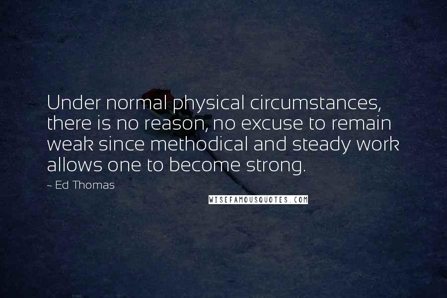 Ed Thomas Quotes: Under normal physical circumstances, there is no reason, no excuse to remain weak since methodical and steady work allows one to become strong.