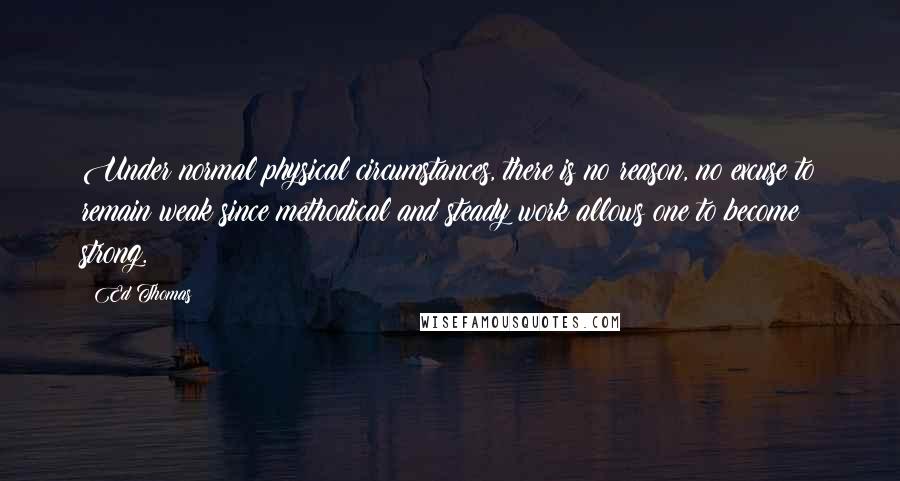 Ed Thomas Quotes: Under normal physical circumstances, there is no reason, no excuse to remain weak since methodical and steady work allows one to become strong.
