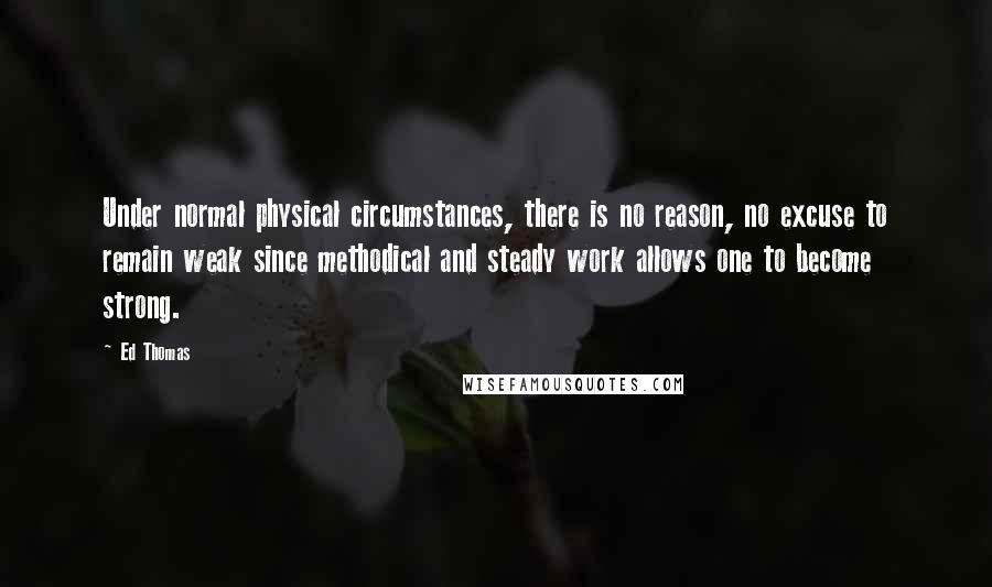 Ed Thomas Quotes: Under normal physical circumstances, there is no reason, no excuse to remain weak since methodical and steady work allows one to become strong.