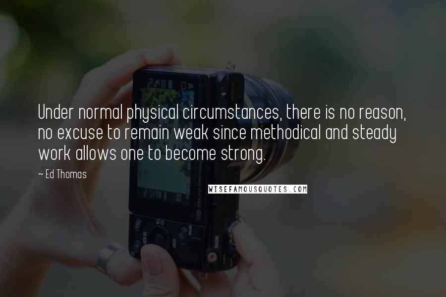 Ed Thomas Quotes: Under normal physical circumstances, there is no reason, no excuse to remain weak since methodical and steady work allows one to become strong.