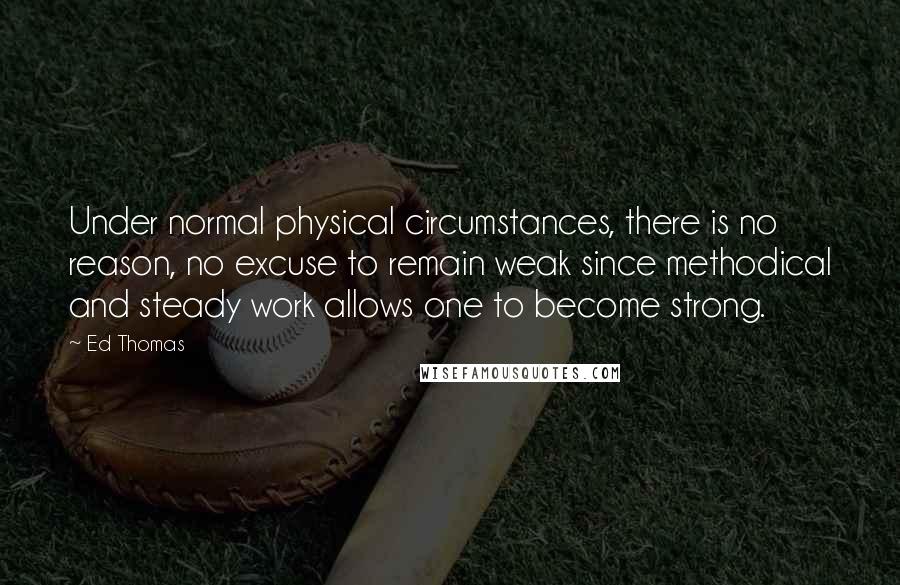 Ed Thomas Quotes: Under normal physical circumstances, there is no reason, no excuse to remain weak since methodical and steady work allows one to become strong.