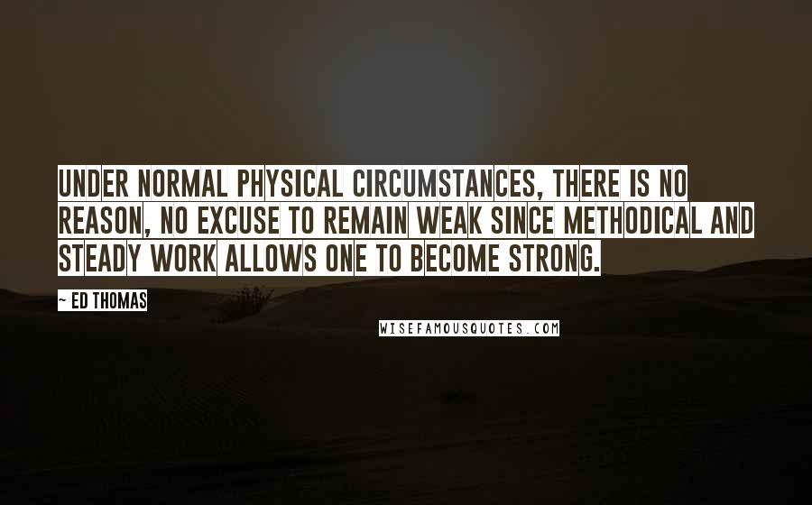 Ed Thomas Quotes: Under normal physical circumstances, there is no reason, no excuse to remain weak since methodical and steady work allows one to become strong.
