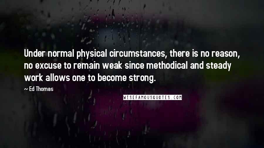 Ed Thomas Quotes: Under normal physical circumstances, there is no reason, no excuse to remain weak since methodical and steady work allows one to become strong.