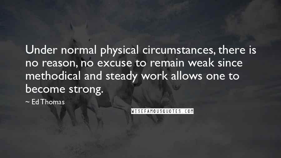 Ed Thomas Quotes: Under normal physical circumstances, there is no reason, no excuse to remain weak since methodical and steady work allows one to become strong.