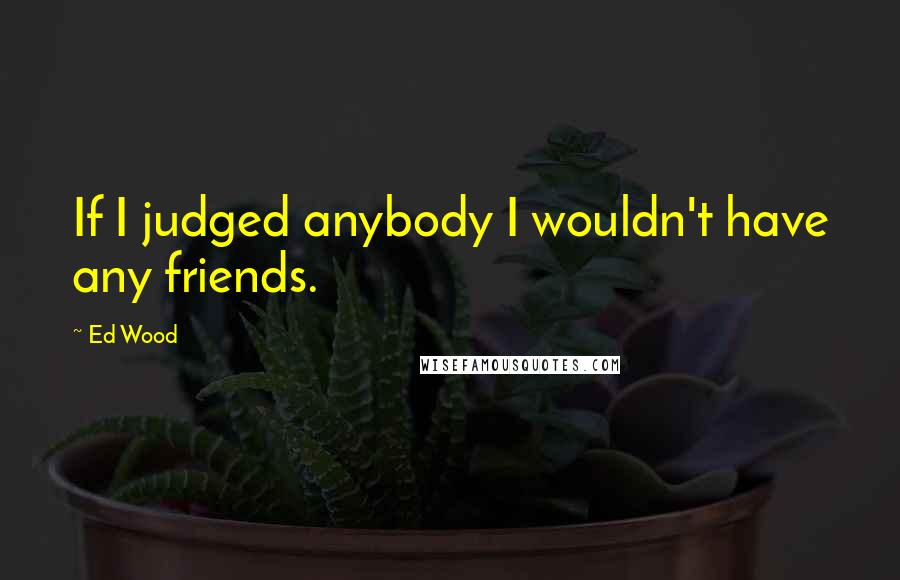 Ed Wood Quotes: If I judged anybody I wouldn't have any friends.