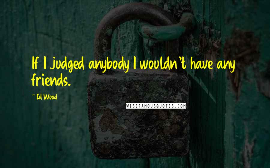 Ed Wood Quotes: If I judged anybody I wouldn't have any friends.