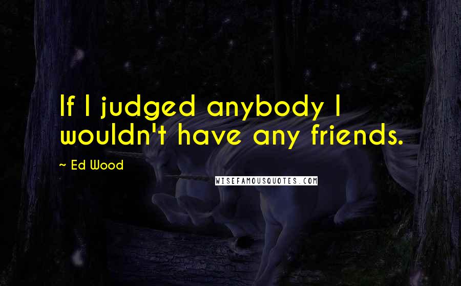 Ed Wood Quotes: If I judged anybody I wouldn't have any friends.