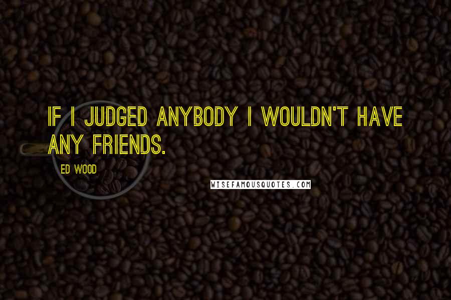 Ed Wood Quotes: If I judged anybody I wouldn't have any friends.