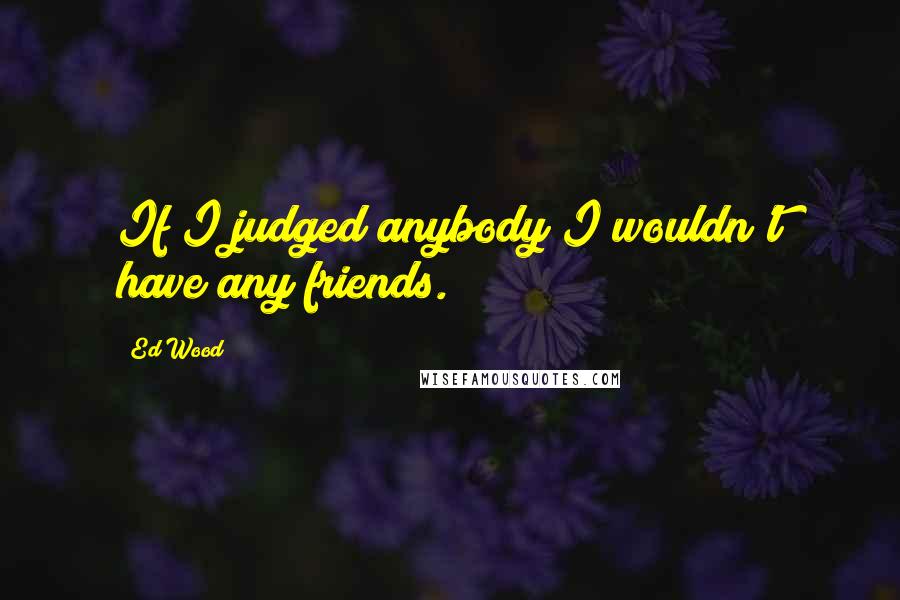 Ed Wood Quotes: If I judged anybody I wouldn't have any friends.