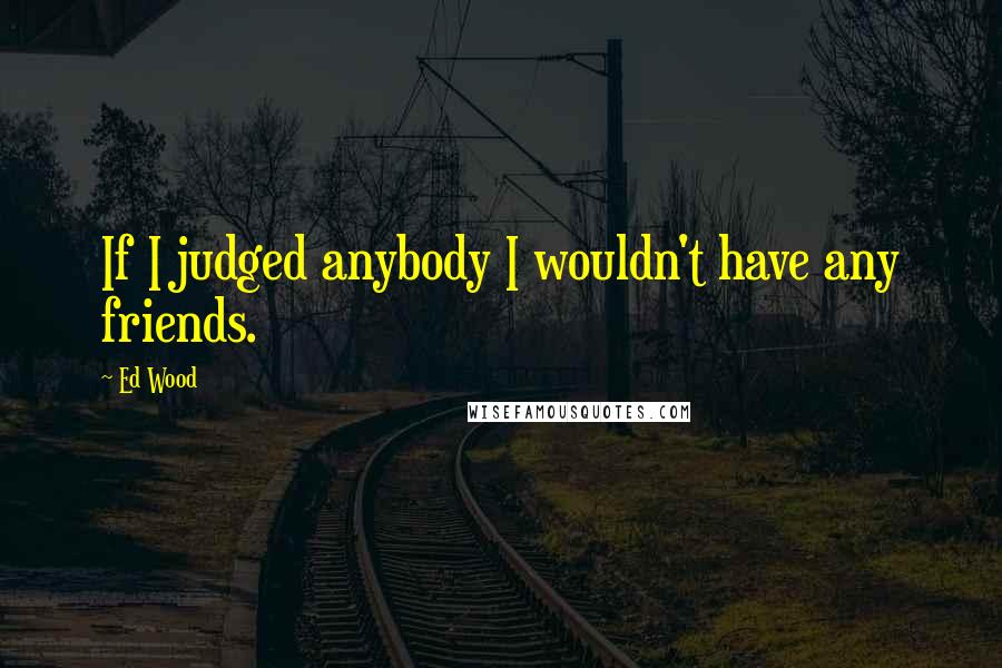 Ed Wood Quotes: If I judged anybody I wouldn't have any friends.