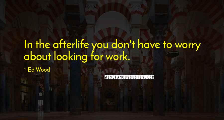 Ed Wood Quotes: In the afterlife you don't have to worry about looking for work.