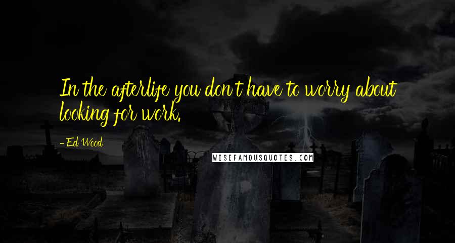 Ed Wood Quotes: In the afterlife you don't have to worry about looking for work.