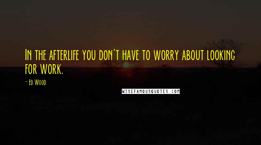 Ed Wood Quotes: In the afterlife you don't have to worry about looking for work.