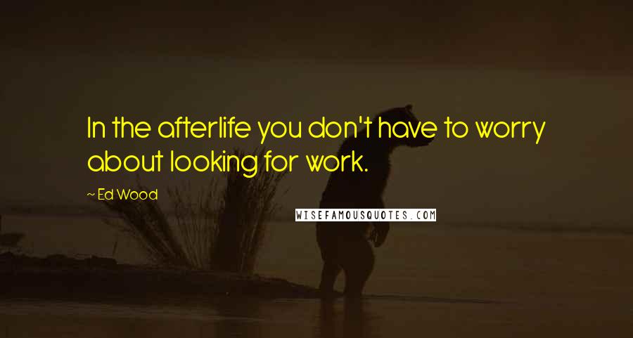 Ed Wood Quotes: In the afterlife you don't have to worry about looking for work.