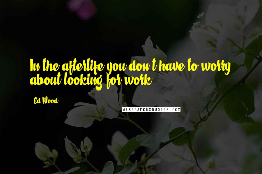 Ed Wood Quotes: In the afterlife you don't have to worry about looking for work.