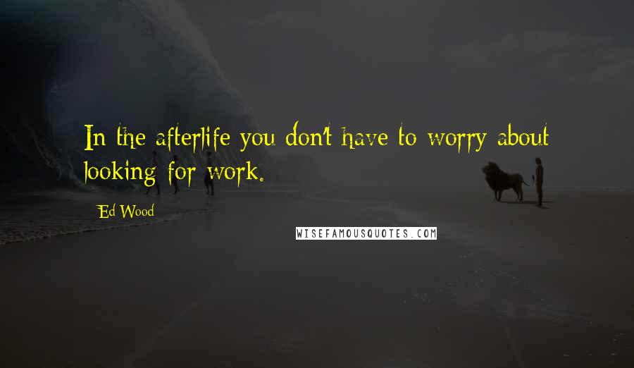 Ed Wood Quotes: In the afterlife you don't have to worry about looking for work.