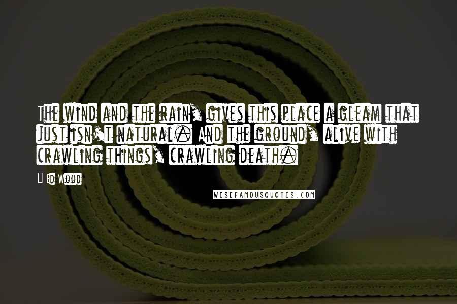 Ed Wood Quotes: The wind and the rain, gives this place a gleam that just isn't natural. And the ground, alive with crawling things, crawling death.