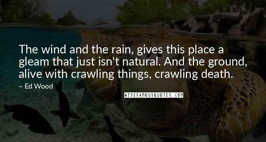 Ed Wood Quotes: The wind and the rain, gives this place a gleam that just isn't natural. And the ground, alive with crawling things, crawling death.