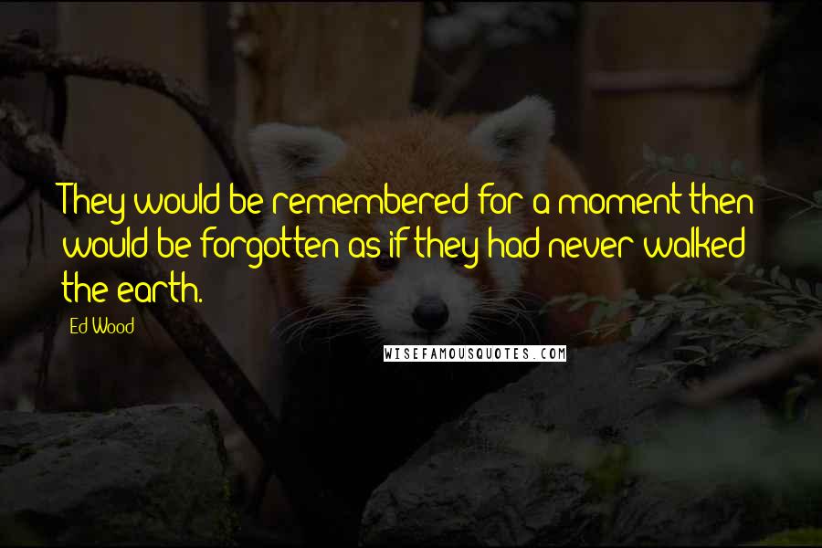 Ed Wood Quotes: They would be remembered for a moment then would be forgotten as if they had never walked the earth.