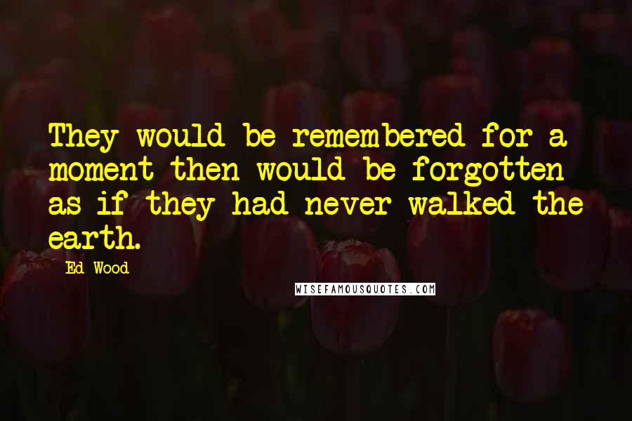 Ed Wood Quotes: They would be remembered for a moment then would be forgotten as if they had never walked the earth.
