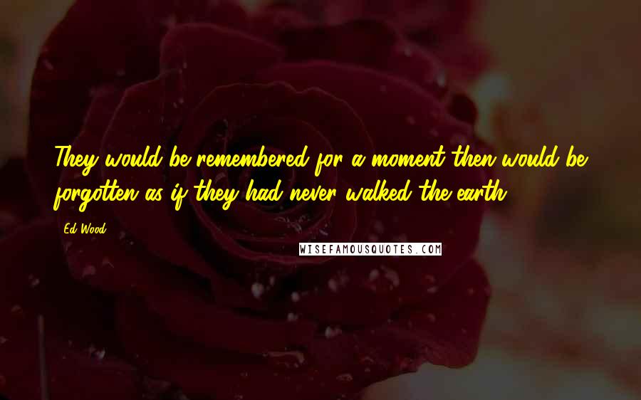 Ed Wood Quotes: They would be remembered for a moment then would be forgotten as if they had never walked the earth.