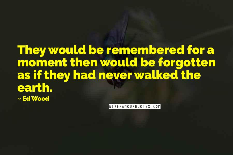 Ed Wood Quotes: They would be remembered for a moment then would be forgotten as if they had never walked the earth.