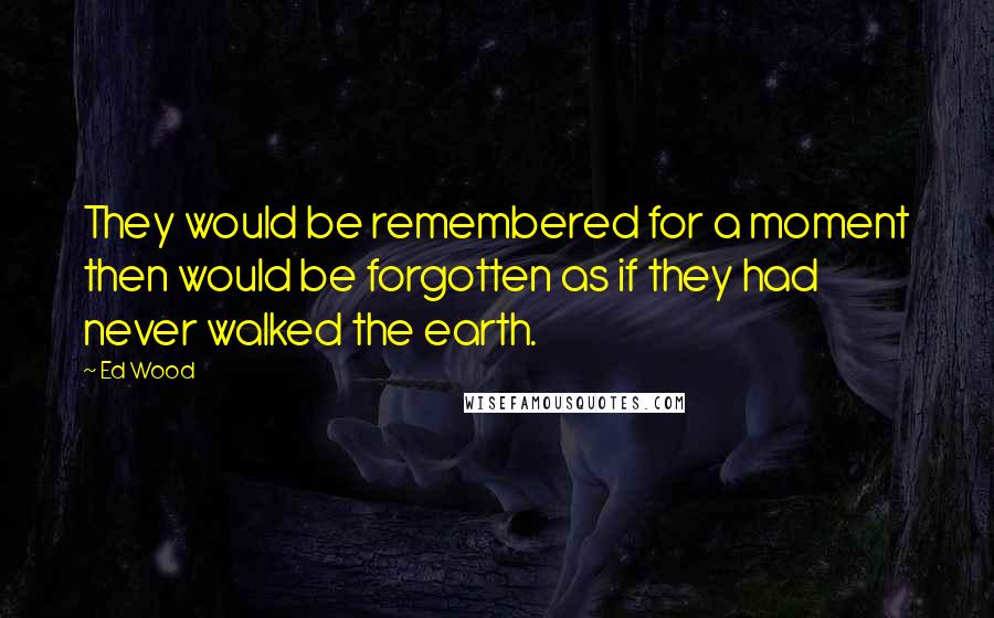 Ed Wood Quotes: They would be remembered for a moment then would be forgotten as if they had never walked the earth.