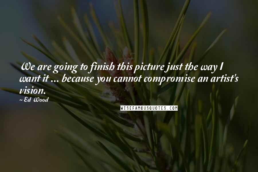 Ed Wood Quotes: We are going to finish this picture just the way I want it ... because you cannot compromise an artist's vision.