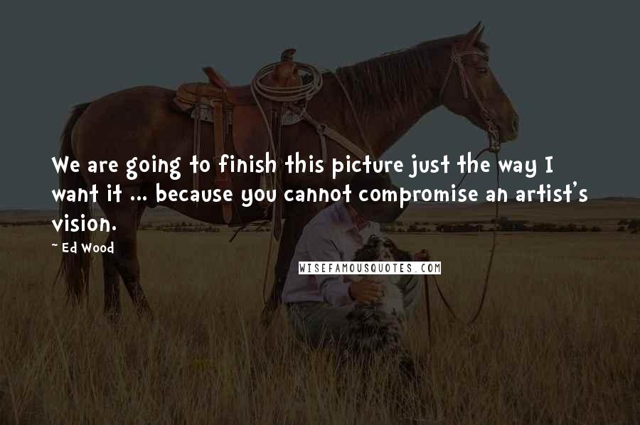 Ed Wood Quotes: We are going to finish this picture just the way I want it ... because you cannot compromise an artist's vision.