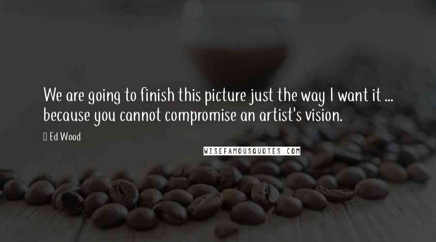 Ed Wood Quotes: We are going to finish this picture just the way I want it ... because you cannot compromise an artist's vision.