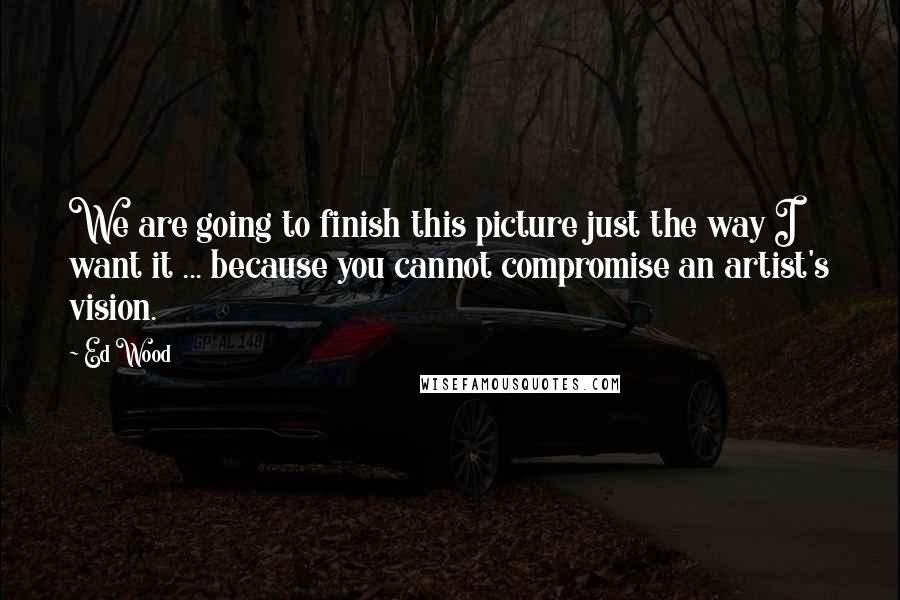 Ed Wood Quotes: We are going to finish this picture just the way I want it ... because you cannot compromise an artist's vision.