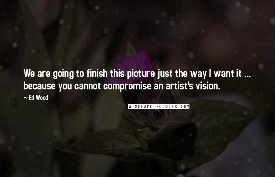 Ed Wood Quotes: We are going to finish this picture just the way I want it ... because you cannot compromise an artist's vision.