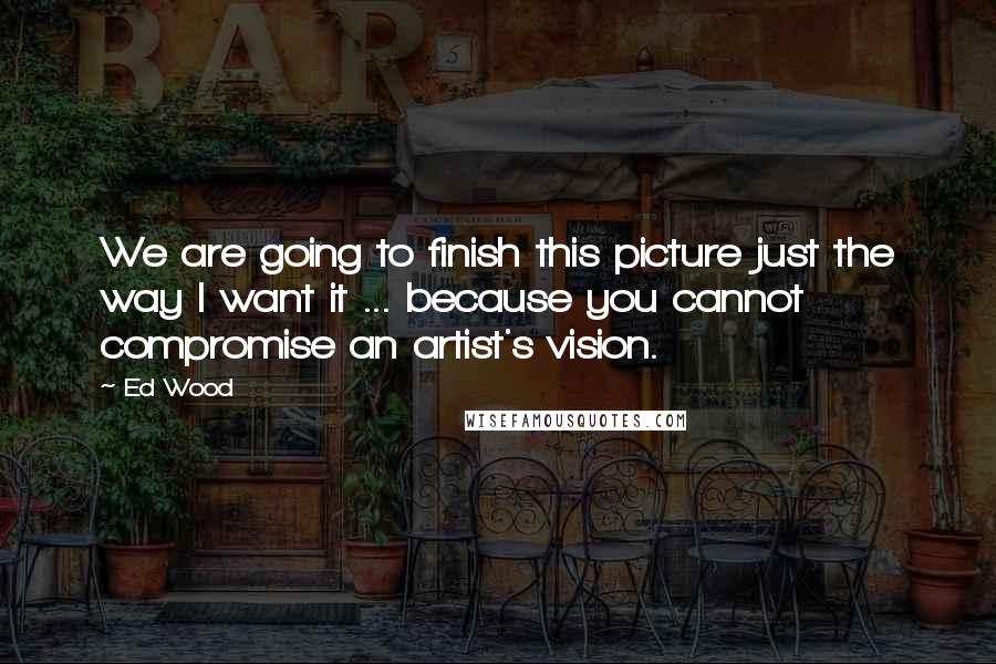 Ed Wood Quotes: We are going to finish this picture just the way I want it ... because you cannot compromise an artist's vision.