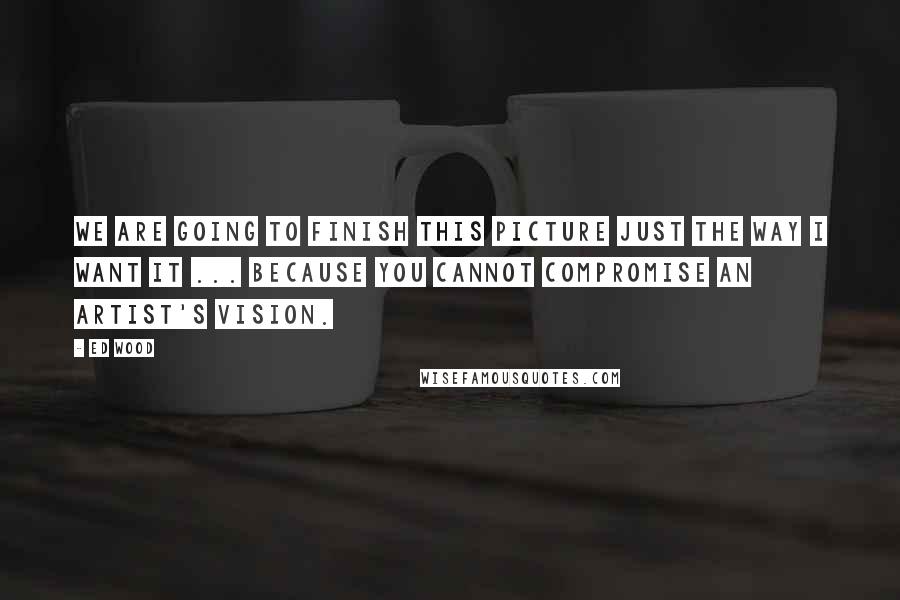 Ed Wood Quotes: We are going to finish this picture just the way I want it ... because you cannot compromise an artist's vision.